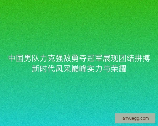 中国男队力克强敌勇夺冠军展现团结拼搏新时代风采巅峰实力与荣耀
