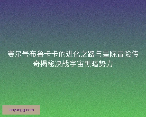 赛尔号布鲁卡卡的进化之路与星际冒险传奇揭秘决战宇宙黑暗势力