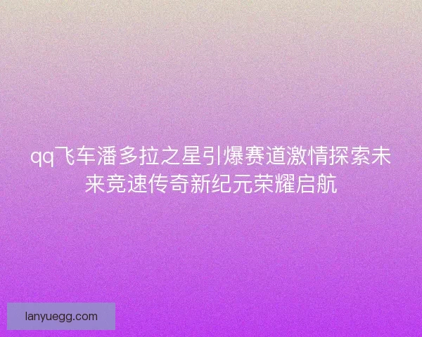 qq飞车潘多拉之星引爆赛道激情探索未来竞速传奇新纪元荣耀启航
