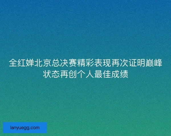 全红婵北京总决赛精彩表现再次证明巅峰状态再创个人最佳成绩