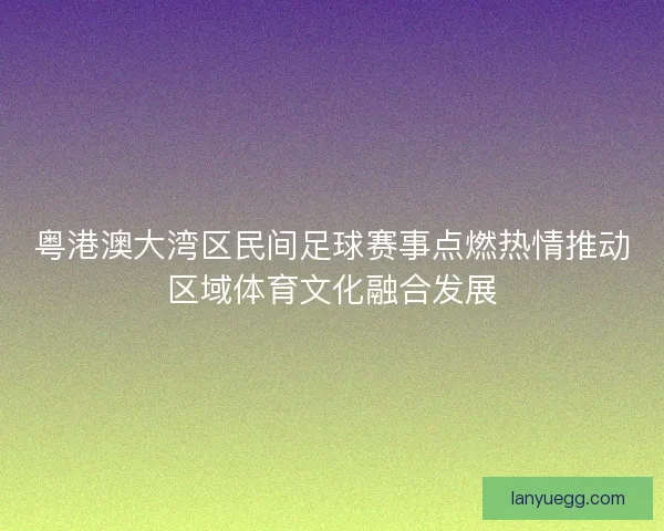 粤港澳大湾区民间足球赛事点燃热情推动区域体育文化融合发展