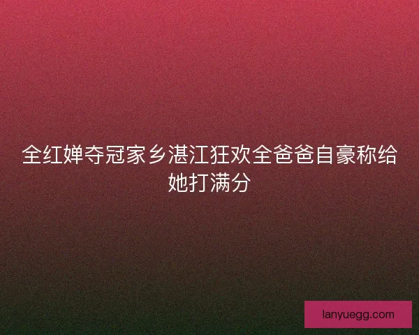 全红婵夺冠家乡湛江狂欢全爸爸自豪称给她打满分