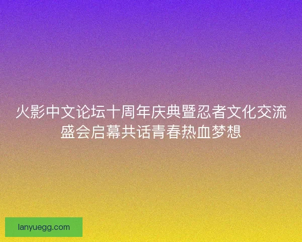 火影中文论坛十周年庆典暨忍者文化交流盛会启幕共话青春热血梦想