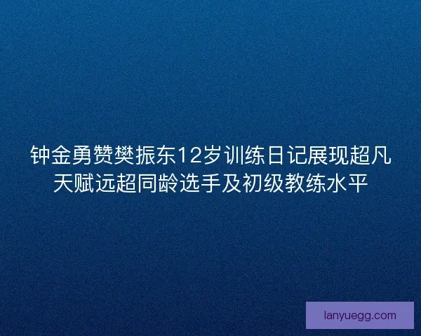 钟金勇赞樊振东12岁训练日记展现超凡天赋远超同龄选手及初级教练水平