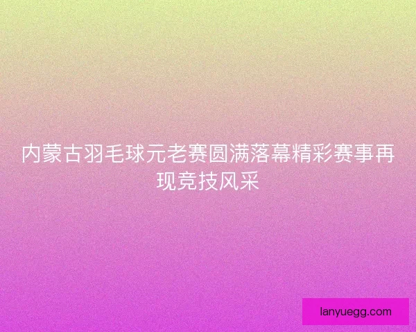 内蒙古羽毛球元老赛圆满落幕精彩赛事再现竞技风采